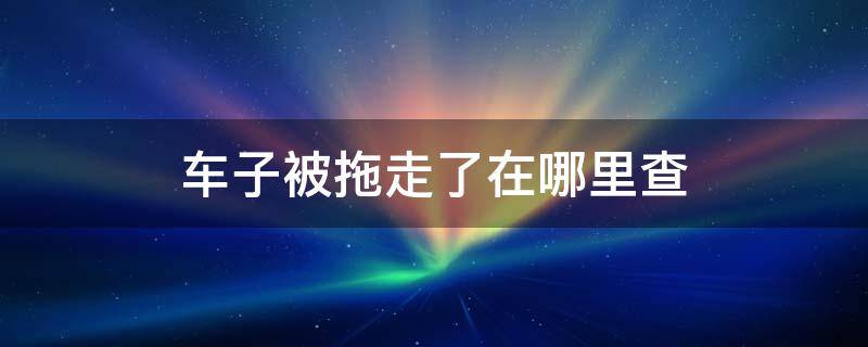 车子被拖走了在哪里查 常州 车子被拖走了在哪里查