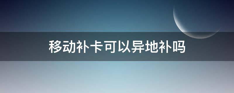 移动卡能异地补办吗 移动补卡可以异地补吗