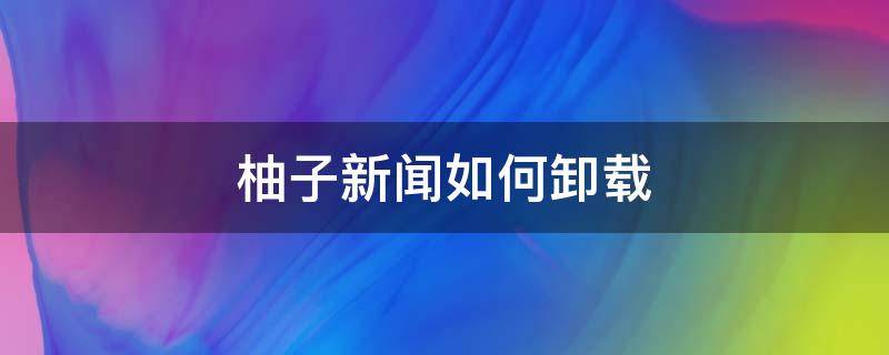 柚子新闻是哪个软件带的 柚子新闻如何卸载