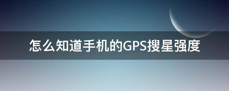 怎么知道手机的GPS搜星强度 手机怎么看gps搜星数