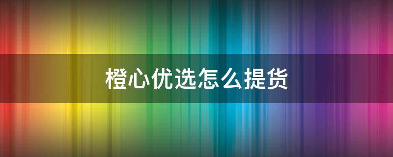 橙心优选怎么提货 橙心优选怎么提货拿东西