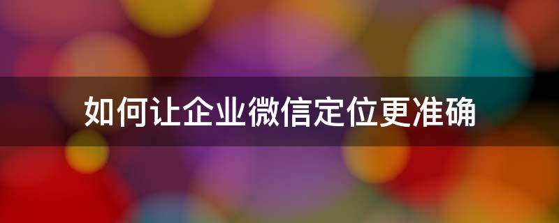 企业微信定位准确吗 如何让企业微信定位更准确