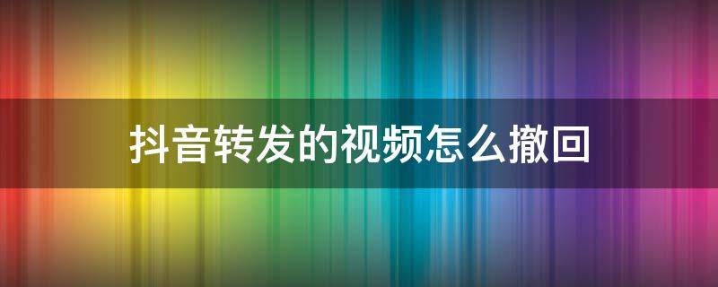 抖音视频转发了怎么撤回 抖音转发的视频怎么撤回