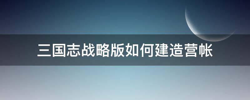 三国志战略版如何建造营帐（三国志战略版如何建造营帐视频）