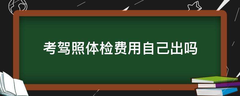 考驾照体检费用自己出吗 考驾照体检费要自己出吗