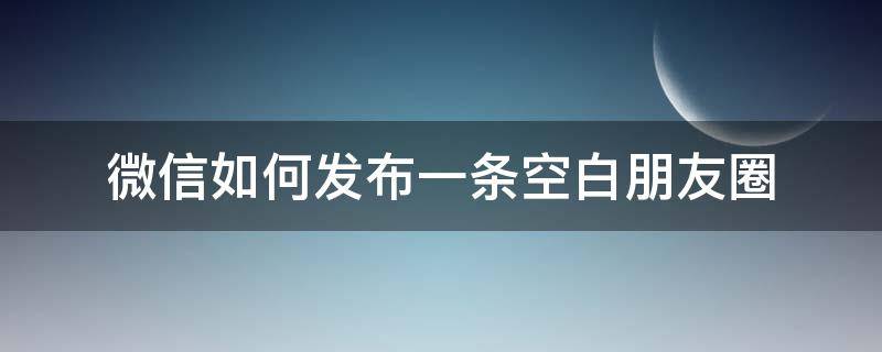 微信如何发布一条空白朋友圈 怎么发一条空白朋友圈