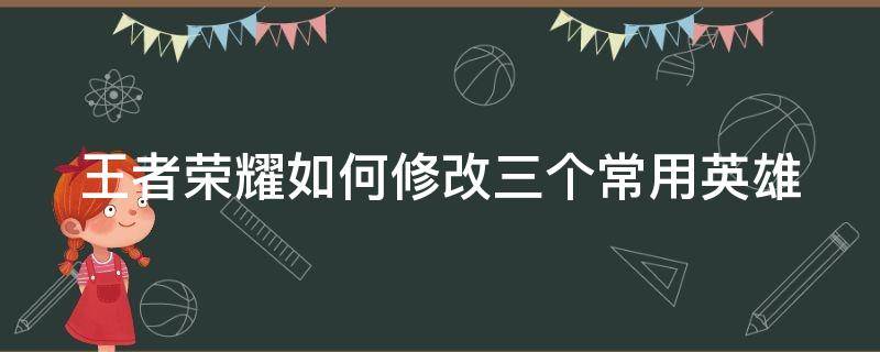 王者荣耀怎么修改三个常用英雄 王者荣耀如何修改三个常用英雄