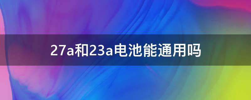 23a和27a的电池可以通用吗 27a和23a电池能通用吗