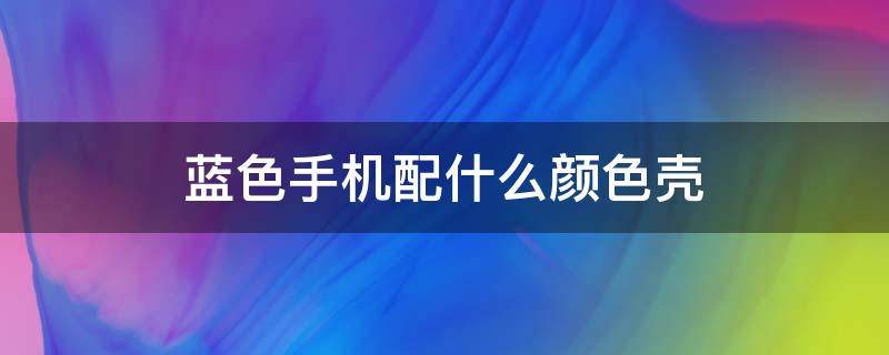 蓝色手机配什么颜色壳 蓝色手机配什么颜色壳子好看