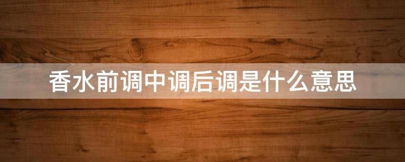 香水前调中调后调是什么意思 香水前调中调后调什么意思