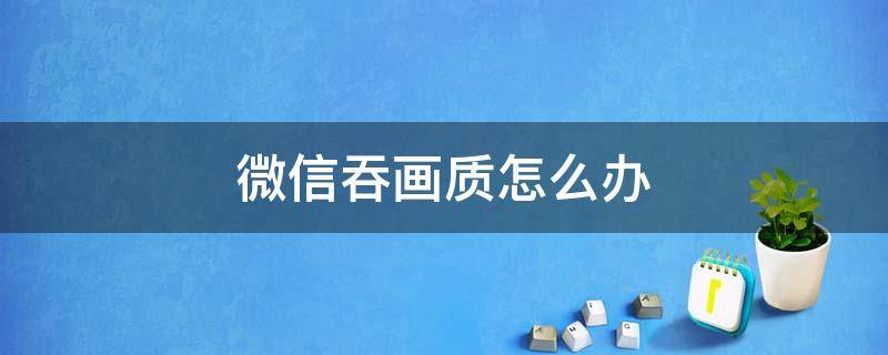 微信吞画质怎么办 微信吞画质怎么办视频朋友圈