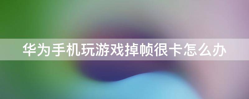 华为手机玩游戏掉帧很卡怎么办 华为手机玩游戏掉帧很卡怎么办?