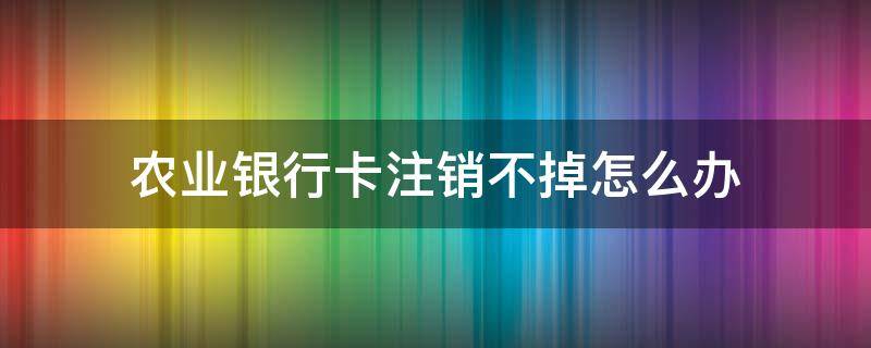 农业银行卡注销不掉怎么办 中国农业银行卡注销不了