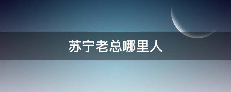 苏宁老总哪里人（苏宁大老板是谁）