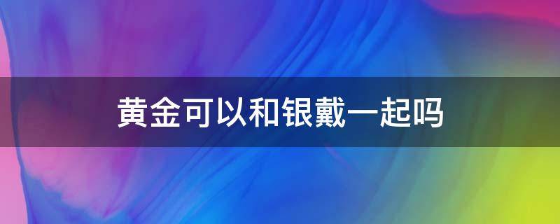 黄金可以和银饰一起戴吗 黄金可以和银戴一起吗