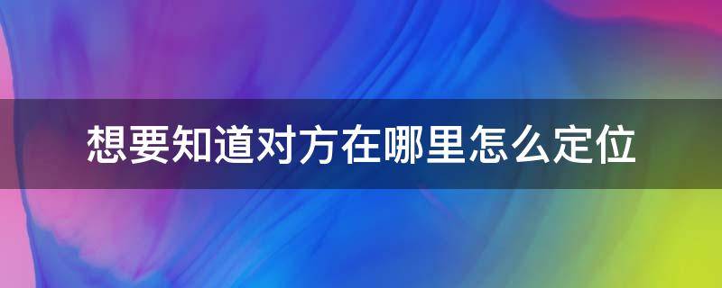 想要知道对方在哪里怎么定位 想要知道对方在哪里怎么定位安卓手机