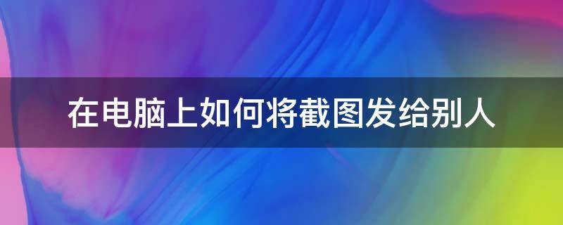 在电脑上如何将截图发给别人 电脑怎么将截图发给别人