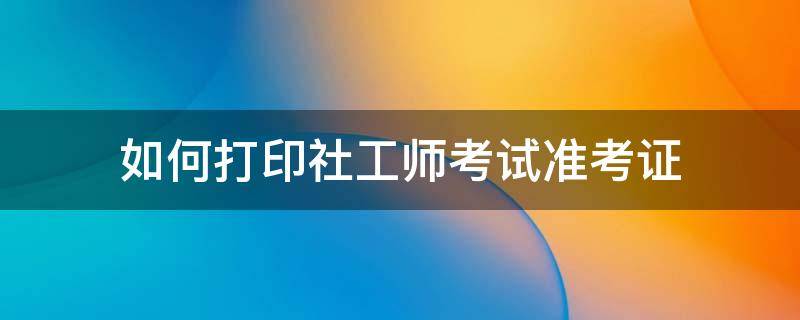 社工证怎么打印准考证 如何打印社工师考试准考证