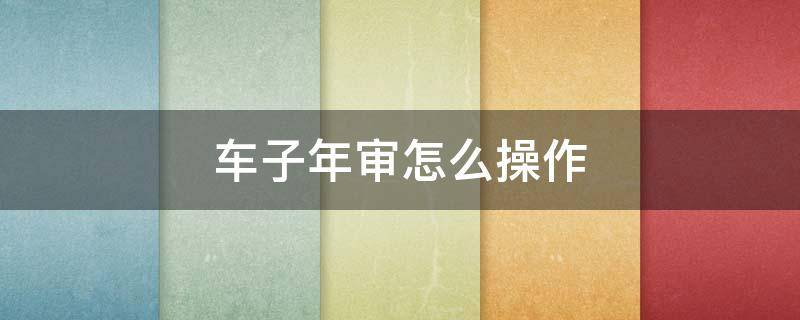 汽车年审怎么搞 车子年审怎么操作