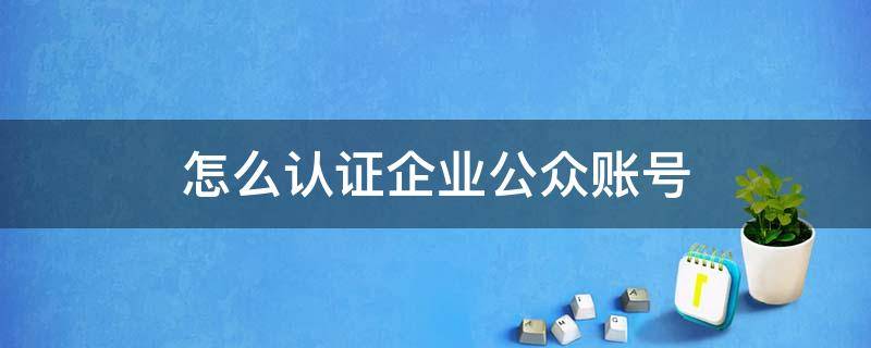 企业微信公众号认证怎么认证 怎么认证企业公众账号