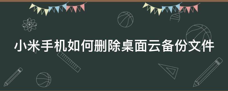 小米手机如何删除桌面云备份文件 小米手机如何删除桌面云备份文件夹