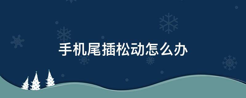 手机尾插松动怎么办 手机尾插有点松动没事吧