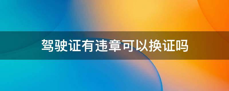 驾驶证有违章可以换证吗 驾驶证有违章能换证吗