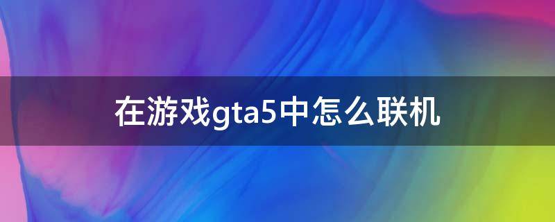 在游戏gta5中怎么联机 GTA5怎样联机