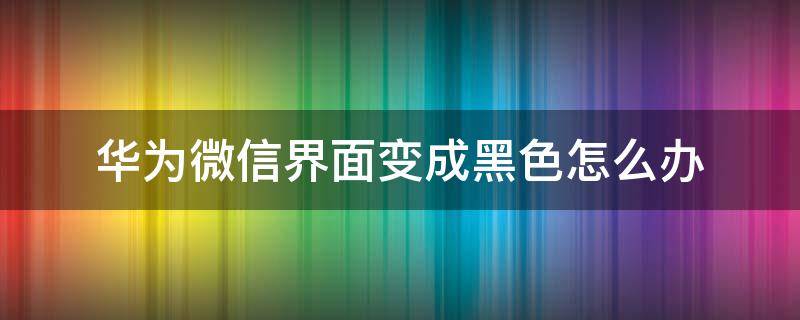 华为微信界面变成黑色怎么办 华为手机微信界面变成黑色怎么解决