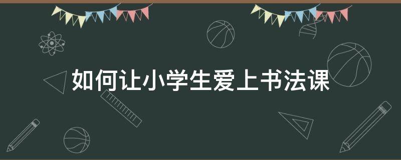 如何让小学生爱上书法课 如何让学生喜欢书法课