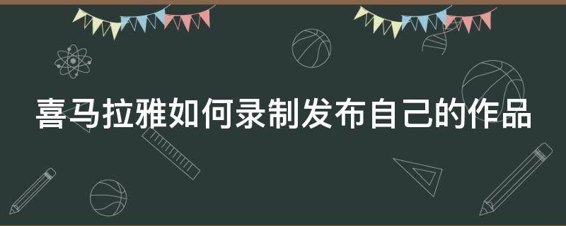 喜马拉雅如何录制发布自己的作品视频 喜马拉雅如何录制发布自己的作品