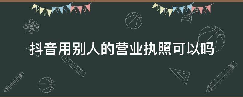 抖音用别人的营业执照可以吗 抖音营业执照别人可以看到吗