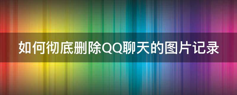 如何彻底删除QQ聊天的图片记录 怎么删除qq聊天记录里的图片