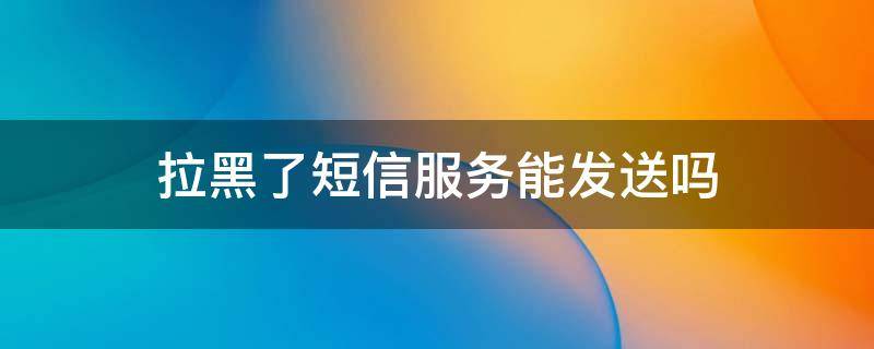 拉黑了短信服务能发送吗（号码拉黑了用短信服务发送能收到吗）