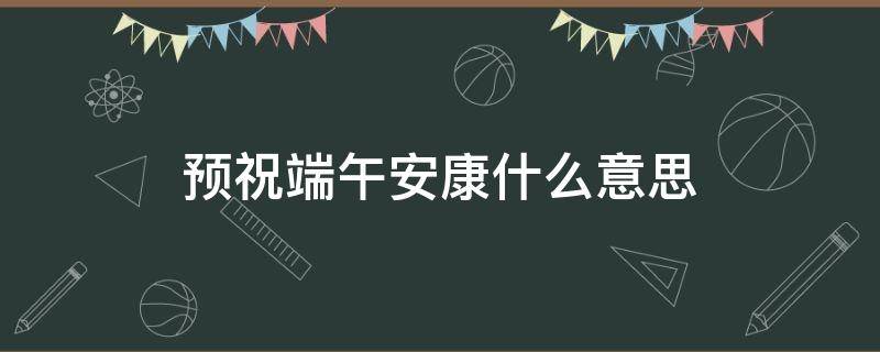 预祝端午安康什么意思 是祝端午安康还是愿端午安康