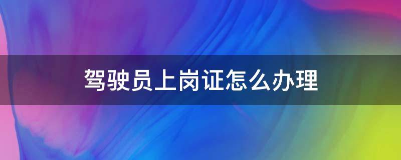 驾驶员上岗证怎么办理 驾驶员上岗证怎么办理四会市