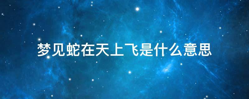 梦见蛇在天上飞是什么意思 做梦梦到蛇在天上飞是什么意思