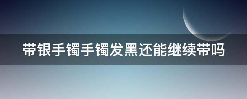 带银手镯手镯发黑还能继续带吗女生 带银手镯手镯发黑还能继续带吗