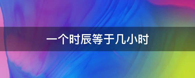 一个时辰等于几小时 一个时辰等于现在几个小时