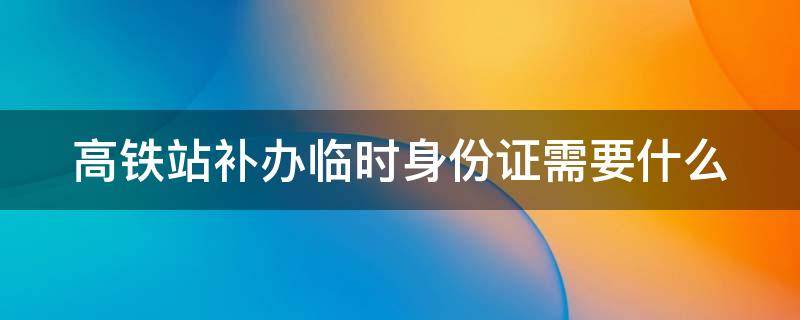 高铁站补办临时身份需要多久 高铁站补办临时身份证需要什么