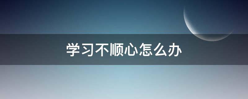 学习不顺心怎么办（不顺心该怎么办）