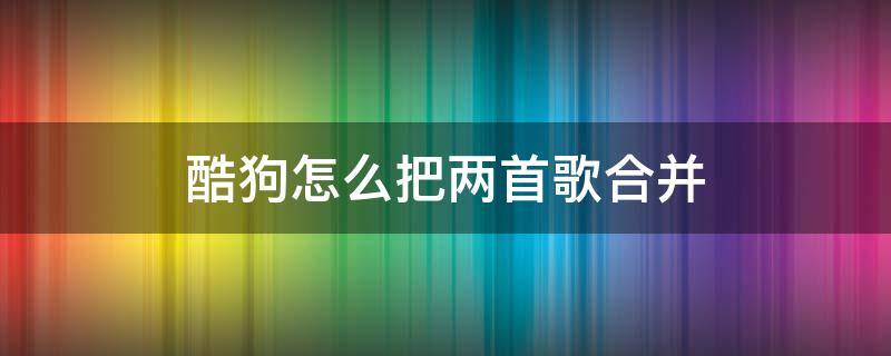 酷狗怎么把两首歌合并 酷狗怎么把两首歌合并能知道顺序