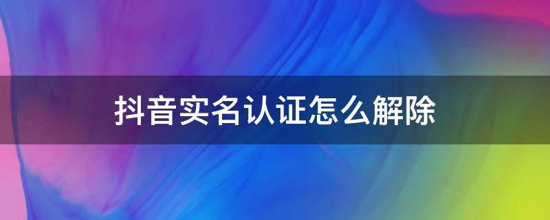 抖音实名认证怎么解除需要几天 抖音实名认证怎么解除