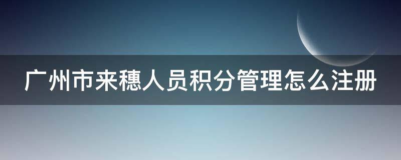 广州市来穗人员积分管理怎么注册 广州来穗人员服务官网积分申请