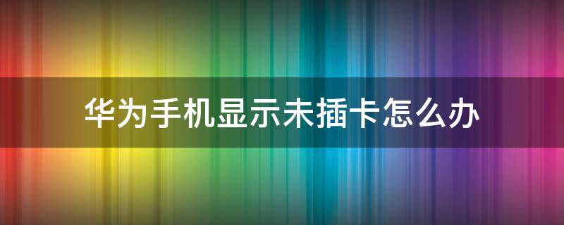 华为手机显示未插卡怎么办 华为手机显示未插卡怎么回事