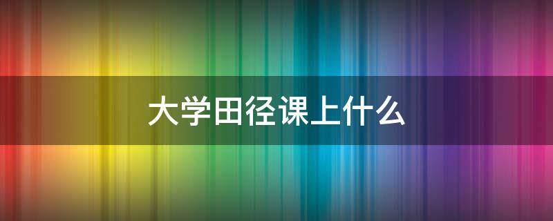 大学田径课上什么 大学田径课内容