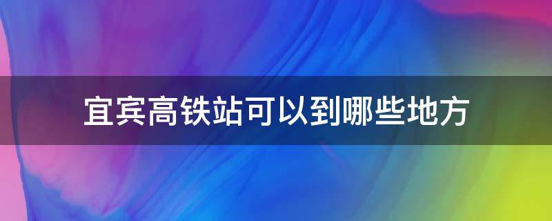 宜宾高铁站可以到哪些地方 宜宾有高铁站吗在哪里坐