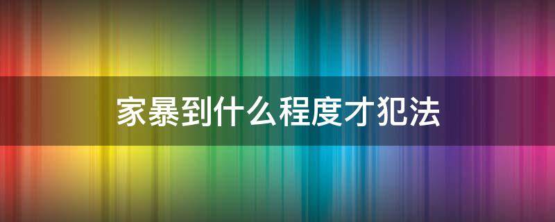 家暴到什么程度才犯法 家暴什么程度可以判