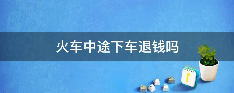 火车中途下车退钱吗 火车票中途下车钱怎么退