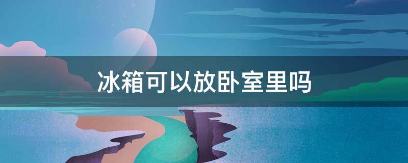 冰箱能放卧室里吗? 冰箱可以放卧室里吗